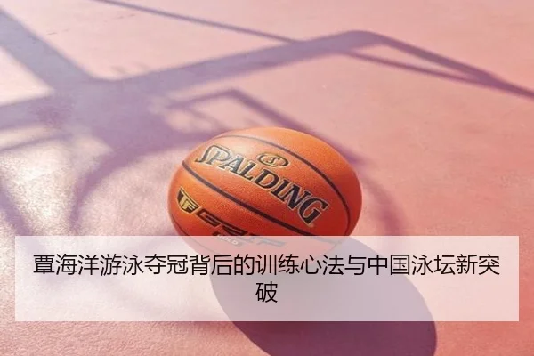 覃海洋游泳夺冠背后的训练心法与中国泳坛新突破