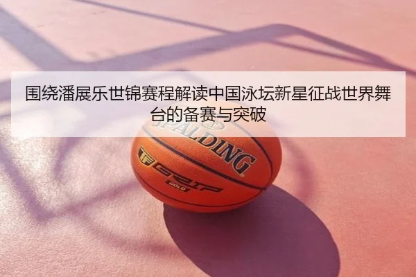 围绕潘展乐世锦赛程解读中国泳坛新星征战世界舞台的备赛与突破
