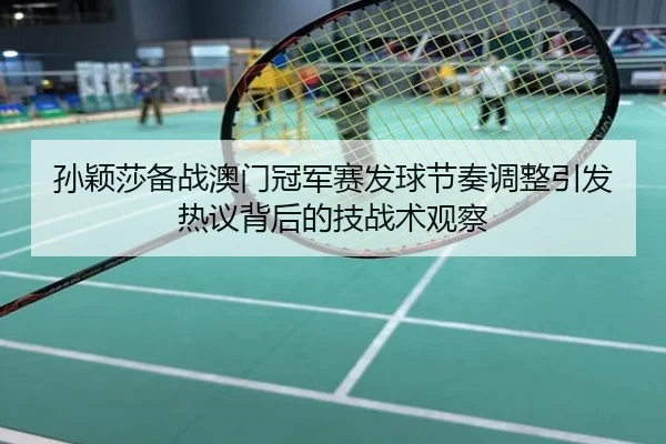 孙颖莎备战澳门冠军赛发球节奏调整引发热议背后的技战术观察