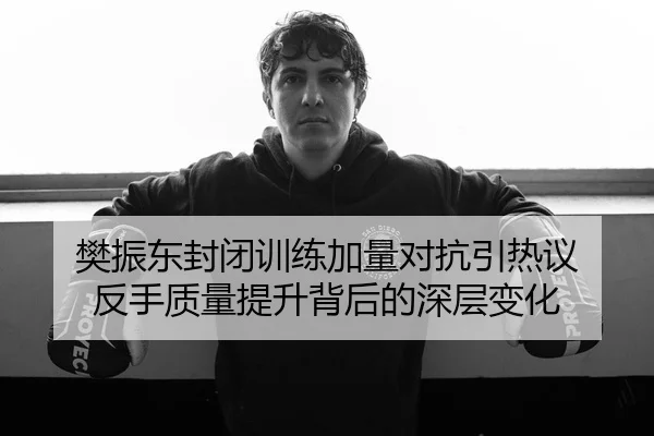 樊振东封闭训练加量对抗引热议 反手质量提升背后的深层变化