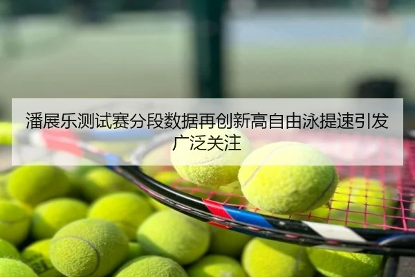 潘展乐测试赛分段数据再创新高自由泳提速引发广泛关注