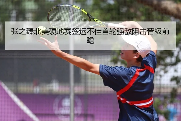 张之臻北美硬地赛签运不佳首轮强敌阻击晋级前瞻