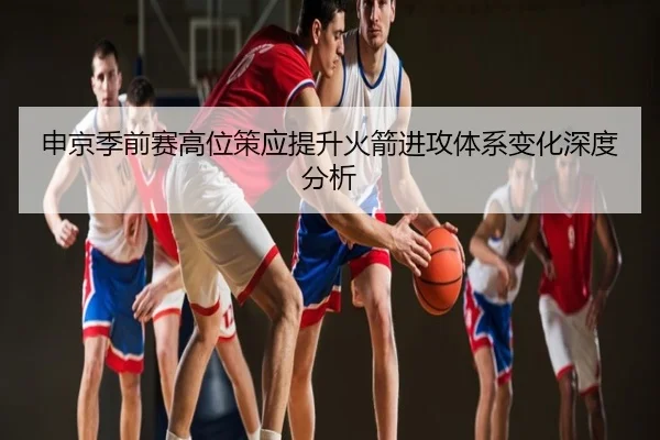 申京季前赛高位策应提升火箭进攻体系变化深度分析