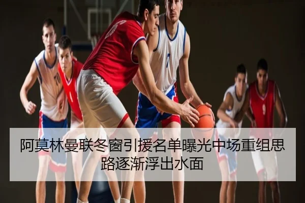 阿莫林曼联冬窗引援名单曝光中场重组思路逐渐浮出水面