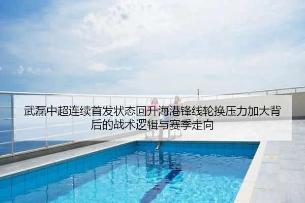 武磊中超连续首发状态回升海港锋线轮换压力加大背后的战术逻辑与赛季走向