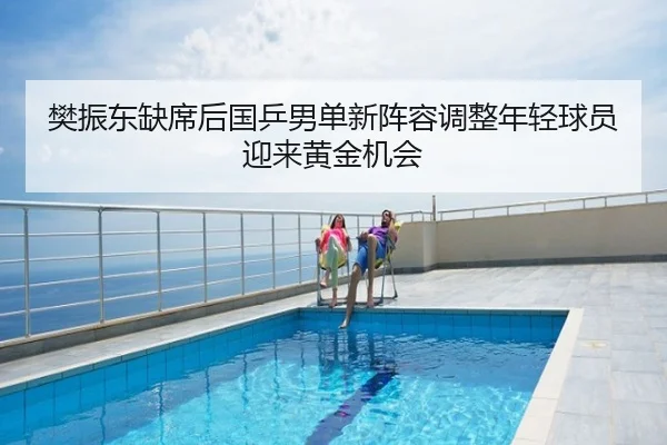 樊振东缺席后国乒男单新阵容调整年轻球员迎来黄金机会