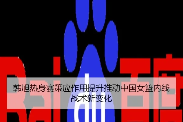 韩旭热身赛策应作用提升推动中国女篮内线战术新变化
