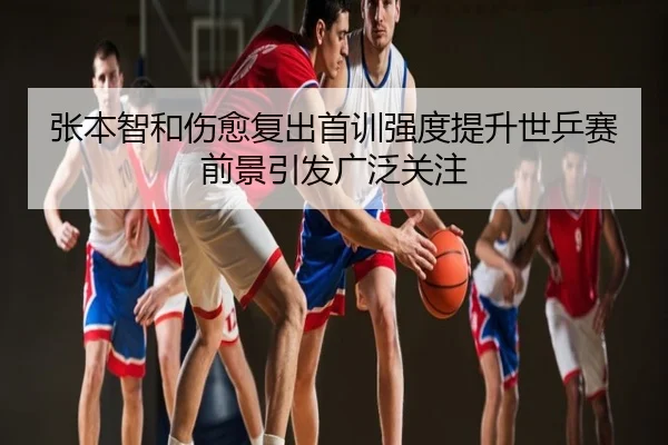 张本智和伤愈复出首训强度提升世乒赛前景引发广泛关注